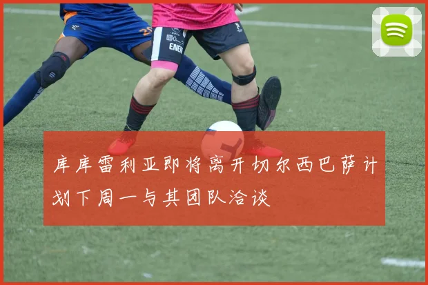 库库雷利亚即将离开切尔西巴萨计划下周一与其团队洽谈