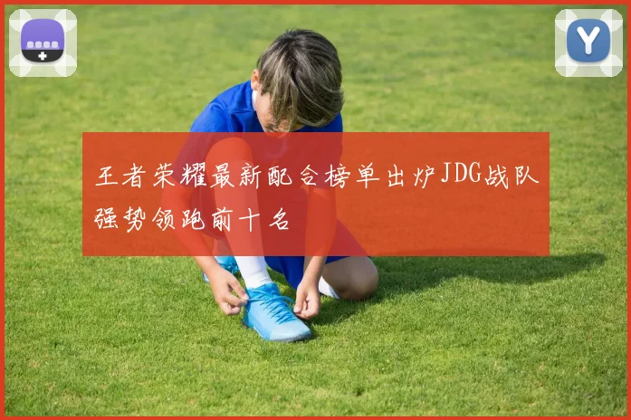 王者荣耀最新配合榜单出炉JDG战队强势领跑前十名