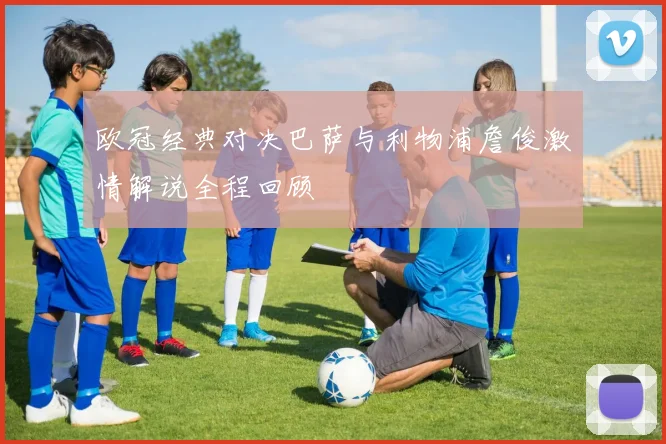 欧冠经典对决巴萨与利物浦詹俊激情解说全程回顾