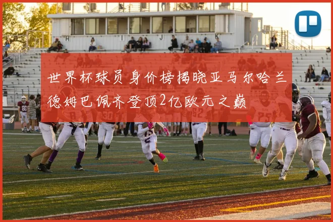 世界杯球员身价榜揭晓亚马尔哈兰德姆巴佩齐登顶2亿欧元之巅